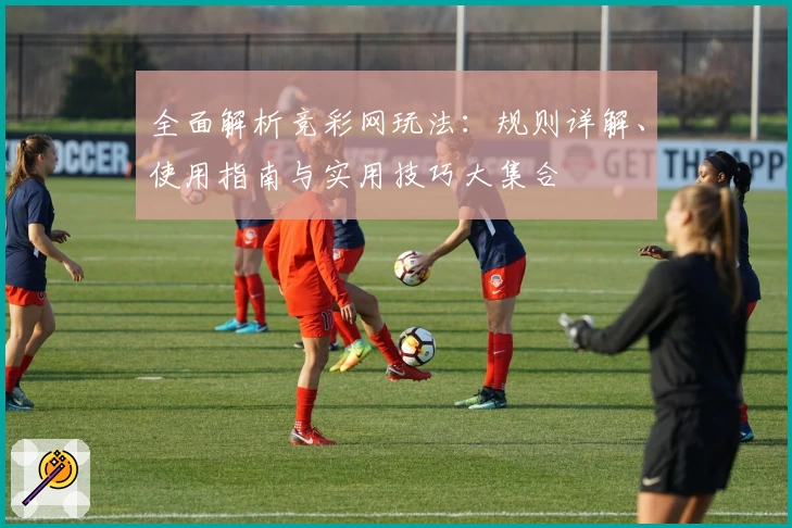 全面解析竞彩网玩法：规则详解、使用指南与实用技巧大集合