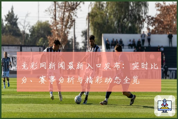 竞彩网新闻最新入口发布：实时比分、赛事分析与精彩动态全览