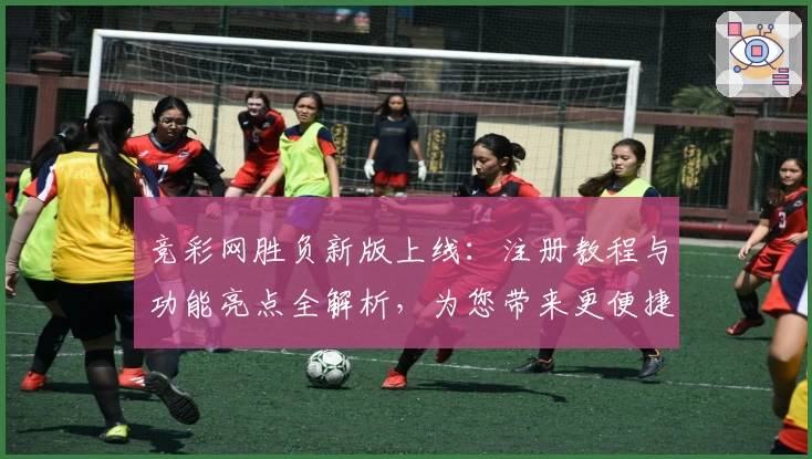 竞彩网胜负新版上线：注册教程与功能亮点全解析，为您带来更便捷的使用体验