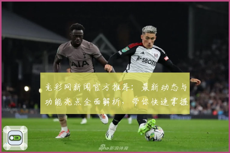 竞彩网新闻官方推荐：最新动态与功能亮点全面解析，带你快速掌握核心资讯