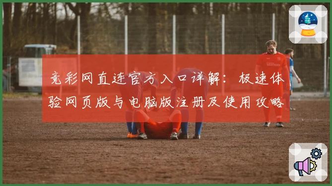 竞彩网直连官方入口详解：极速体验网页版与电脑版注册及使用攻略
