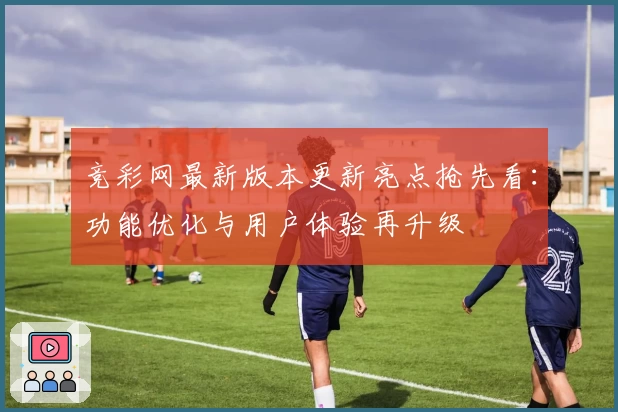 竞彩网最新版本更新亮点抢先看：功能优化与用户体验再升级