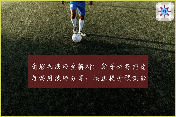 竞彩网技巧全解析：新手必备指南与实用技巧分享，快速提升预测能力
