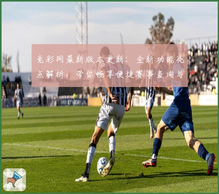 竞彩网最新版本更新:全新功能亮点解析,带你畅享便捷赛事查询与数据体验