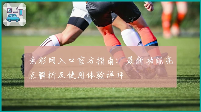 竞彩网入口官方指南：最新功能亮点解析及使用体验详评