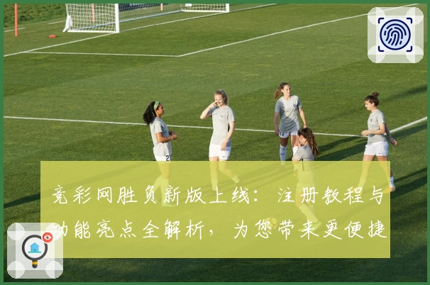 竞彩网胜负新版上线：注册教程与功能亮点全解析，为您带来更便捷的使用体验