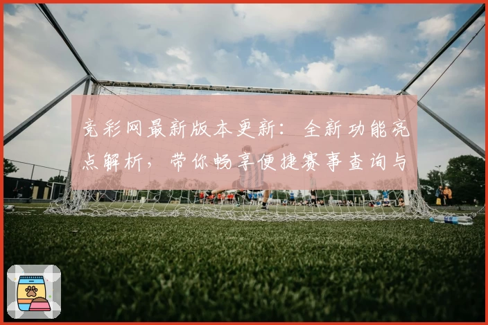 竞彩网最新版本更新:全新功能亮点解析,带你畅享便捷赛事查询与数据体验