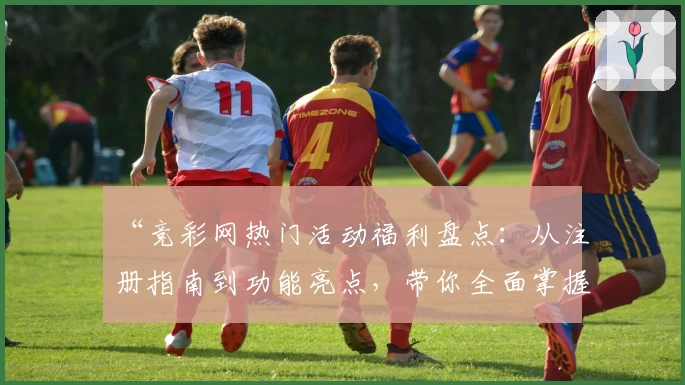 “竞彩网热门活动福利盘点：从注册指南到功能亮点，带你全面掌握核心玩法”